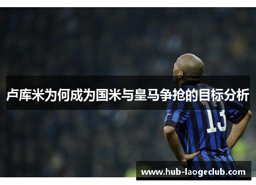 卢库米为何成为国米与皇马争抢的目标分析