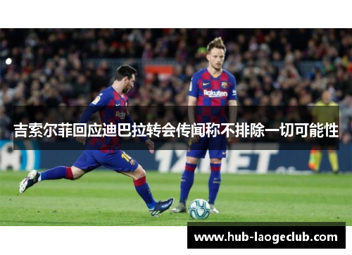 吉索尔菲回应迪巴拉转会传闻称不排除一切可能性