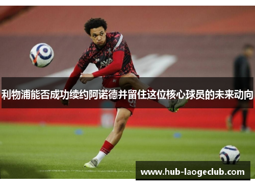 利物浦能否成功续约阿诺德并留住这位核心球员的未来动向