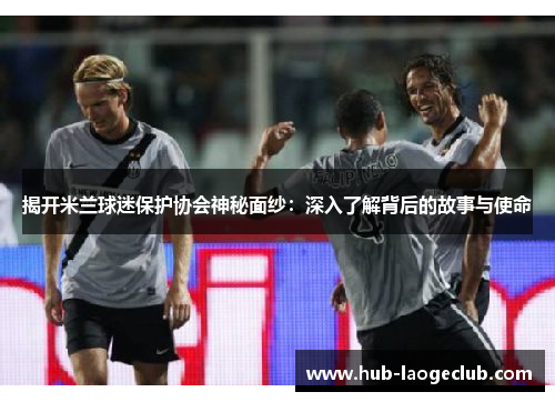 揭开米兰球迷保护协会神秘面纱：深入了解背后的故事与使命