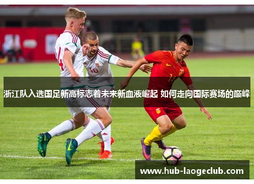 浙江队入选国足新高标志着未来新血液崛起 如何走向国际赛场的巅峰