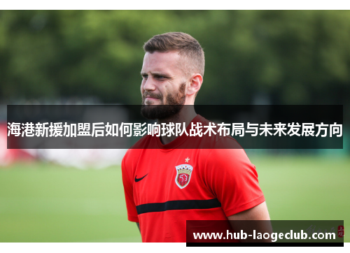 海港新援加盟后如何影响球队战术布局与未来发展方向
