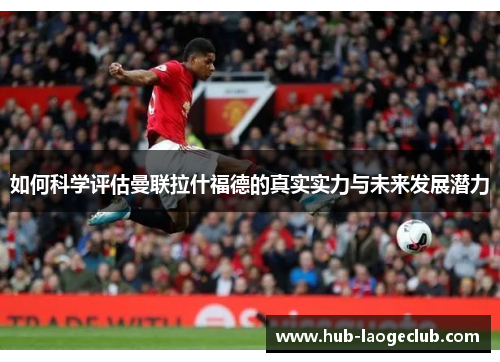 如何科学评估曼联拉什福德的真实实力与未来发展潜力