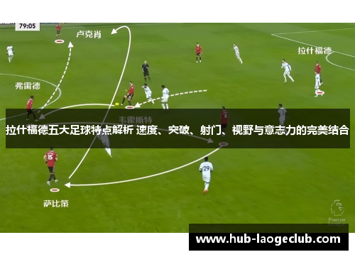 拉什福德五大足球特点解析 速度、突破、射门、视野与意志力的完美结合