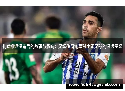 扎哈维退役背后的故事与影响：足坛传奇谢幕对中国足球的深远意义