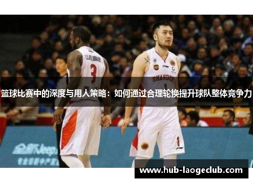 篮球比赛中的深度与用人策略：如何通过合理轮换提升球队整体竞争力