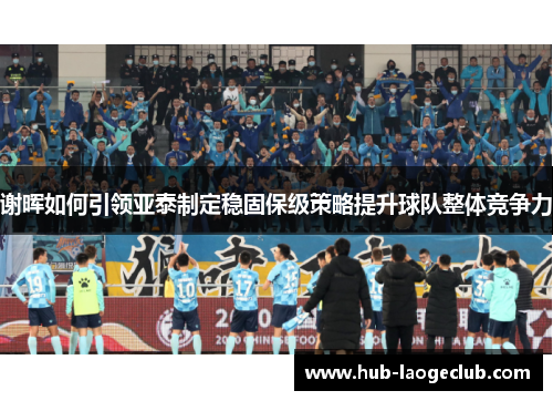 谢晖如何引领亚泰制定稳固保级策略提升球队整体竞争力