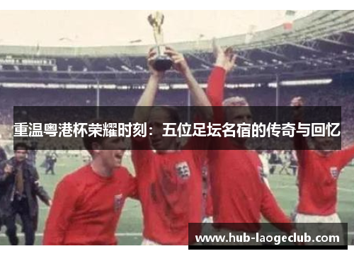 重温粤港杯荣耀时刻：五位足坛名宿的传奇与回忆