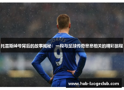 托雷斯绰号背后的故事揭秘：一段与足球传奇息息相关的精彩旅程