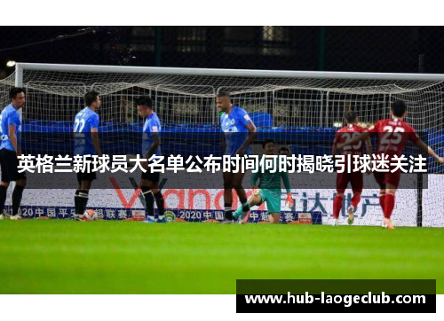 英格兰新球员大名单公布时间何时揭晓引球迷关注