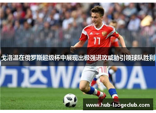 戈洛温在俄罗斯超级杯中展现出极强进攻威胁引领球队胜利 戈洛温在俄罗斯超级杯中展现出极强进攻威胁引领球队胜利