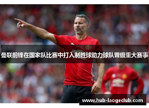 曼联前锋在国家队比赛中打入制胜球助力球队晋级重大赛事