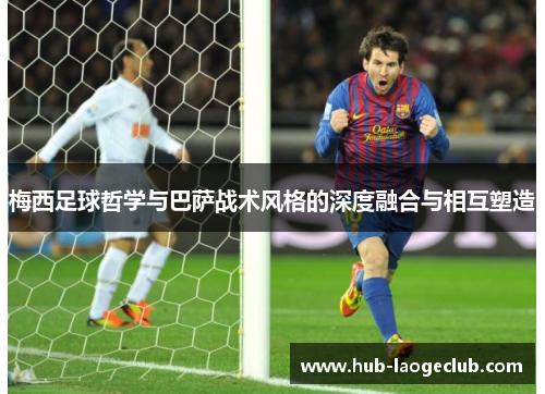 梅西足球哲学与巴萨战术风格的深度融合与相互塑造 梅西足球哲学与巴萨战术风格的深度融合与相互塑造