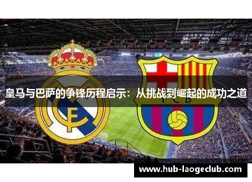 皇马与巴萨的争锋历程启示：从挑战到崛起的成功之道
