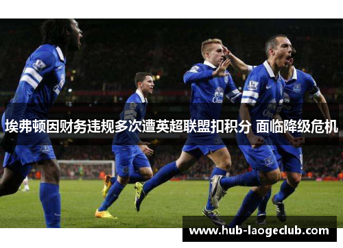 埃弗顿因财务违规多次遭英超联盟扣积分 面临降级危机