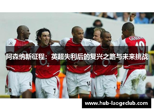 阿森纳新征程:英超失利后的复兴之路与未来挑战 阿森纳新征程:英超失利后的复兴之路与未来挑战